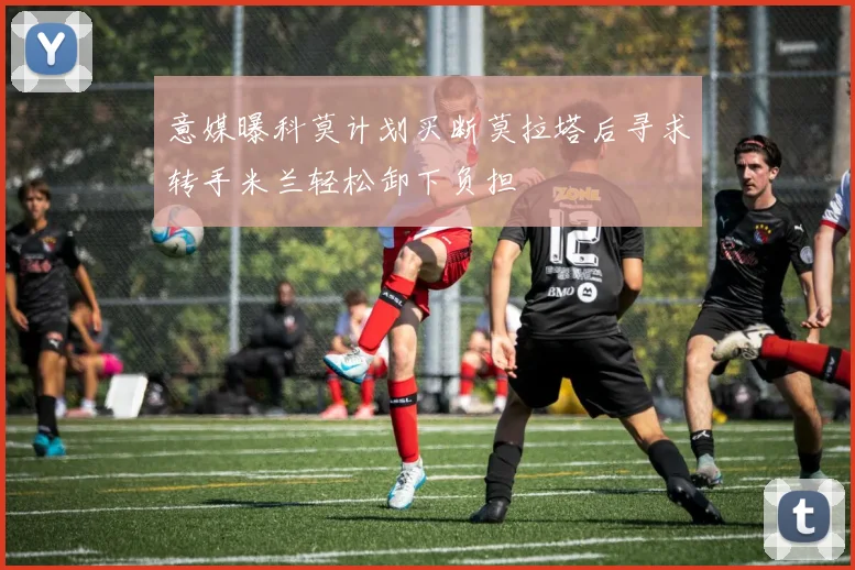 意媒曝科莫计划买断莫拉塔后寻求转手米兰轻松卸下负担
