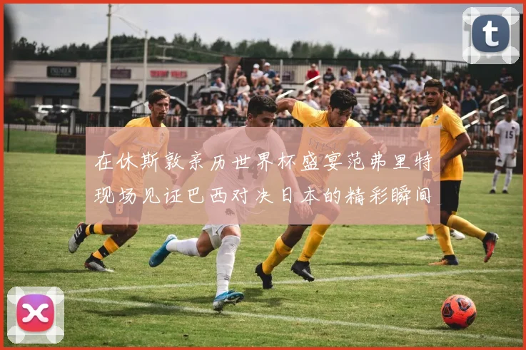 在休斯敦亲历世界杯盛宴范弗里特现场见证巴西对决日本的精彩瞬间