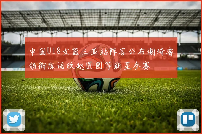 中国U18女篮三亚站阵容公布谢琦睿领衔陈语欣赵圆圆等新星参赛