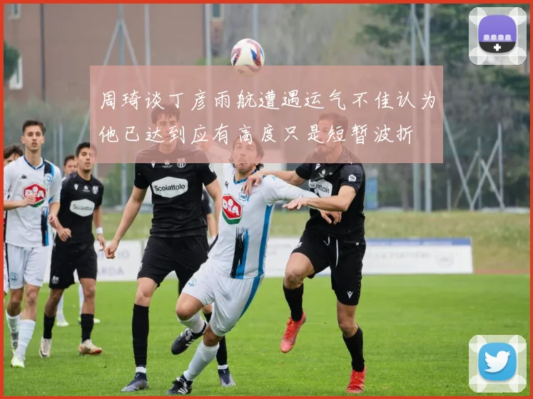 周琦谈丁彦雨航遭遇运气不佳认为他已达到应有高度只是短暂波折