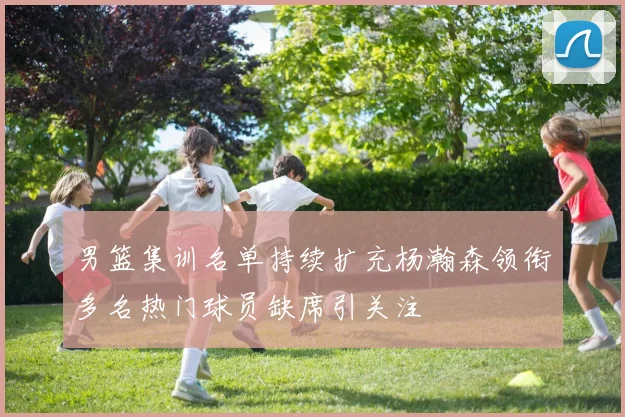 男篮集训名单持续扩充杨瀚森领衔多名热门球员缺席引关注