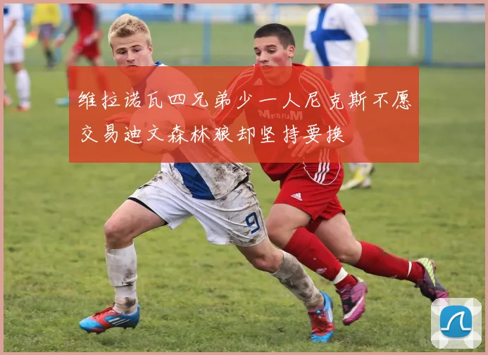 维拉诺瓦四兄弟少一人尼克斯不愿交易迪文森林狼却坚持要换