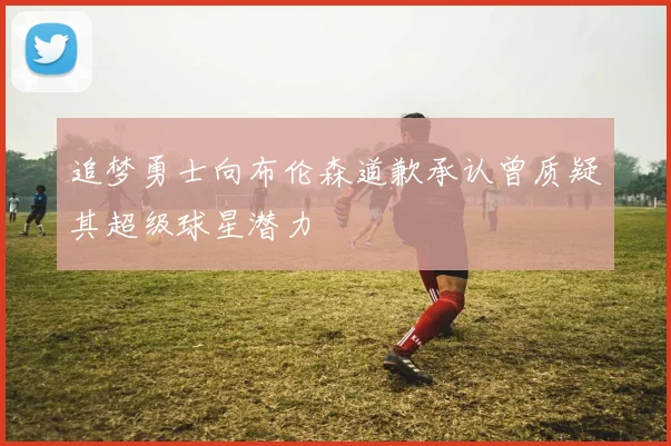追梦勇士向布伦森道歉承认曾质疑其超级球星潜力