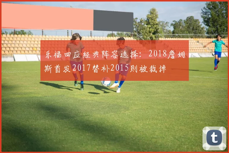 乐福回应经典阵容选择：2018詹姆斯首发2017替补2015则被裁掉
