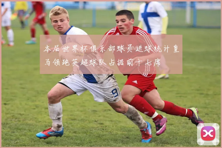 本届世界杯俱乐部球员进球统计皇马领跑英超球队占据前十七席