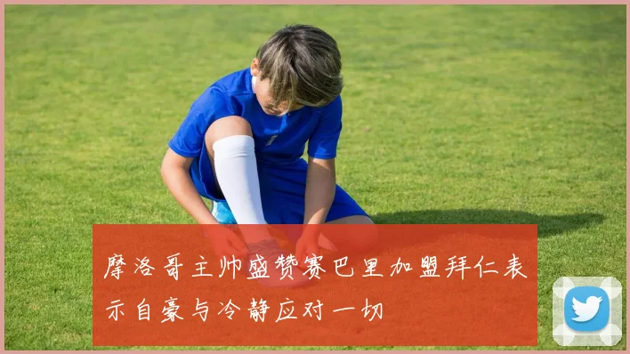 摩洛哥主帅盛赞赛巴里加盟拜仁表示自豪与冷静应对一切