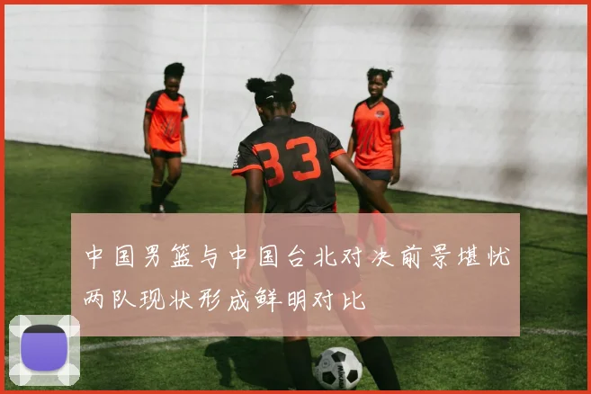 中国男篮与中国台北对决前景堪忧两队现状形成鲜明对比