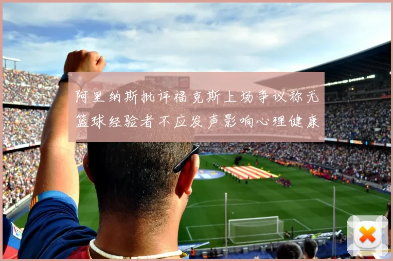 阿里纳斯批评福克斯上场争议称无篮球经验者不应发声影响心理健康