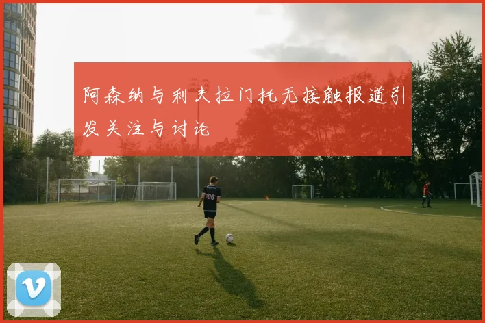 阿森纳与利夫拉门托无接触报道引发关注与讨论