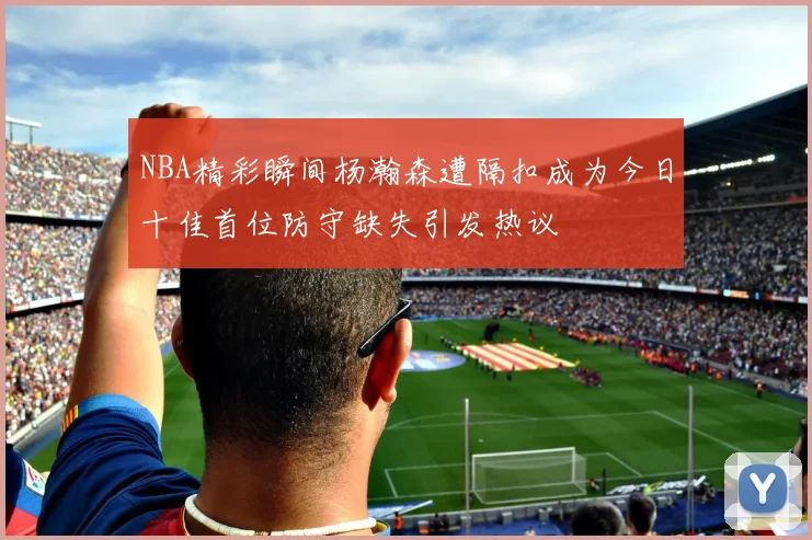 NBA精彩瞬间杨瀚森遭隔扣成为今日十佳首位防守缺失引发热议