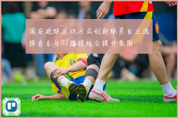 国安进球庆祝方式创新球员自主选择音乐与DJ播报结合提升氛围
